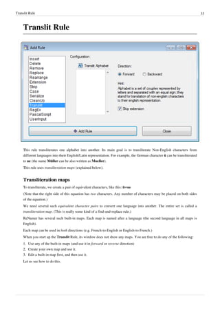 Translit Rule 33
Translit Rule
This rule transliterates one alphabet into another. Its main goal is to transliterate Non-English characters from
different languages into their English/Latin representation. For example, the German character ü can be transliterated
to ue (the name Müller can be also written as Mueller).
This rule uses transliteration maps (explained below).
Transliteration maps
To transliterate, we create a pair of equivalent characters, like this: ü=ue
(Note that the right side of this equation has two characters. Any number of characters may be placed on both sides
of the equation.)
We need several such equivalent character pairs to convert one language into another. The entire set is called a
transliteration map. (This is really some kind of a find-and-replace rule.)
ReNamer has several such built-in maps. Each map is named after a language (the second language in all maps is
English).
Each map can be used in both directions (e.g. French-to-English or English-to-French.)
When you start up the Translit Rule, its window does not show any maps. You are free to do any of the following:
1. Use any of the built-in maps (and use it in forward or reverse direction)
2.
2. Create your own map and use it.
3.
3. Edit a built-in map first, and then use it.
Let us see how to do this.
 