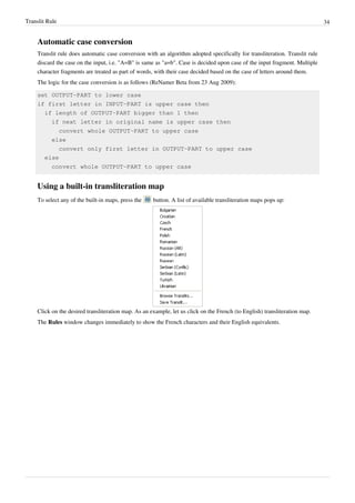 Translit Rule 34
Automatic case conversion
Translit rule does automatic case conversion with an algorithm adopted specifically for transliteration. Translit rule
discard the case on the input, i.e. "A=B" is same as "a=b". Case is decided upon case of the input fragment. Multiple
character fragments are treated as part of words, with their case decided based on the case of letters around them.
The logic for the case conversion is as follows (ReNamer Beta from 23 Aug 2009):
set OUTPUT-PART to lower case
if first letter in INPUT-PART is upper case then
if length of OUTPUT-PART bigger than 1 then
if next letter in original name is upper case then
convert whole OUTPUT-PART to upper case
else
convert only first letter in OUTPUT-PART to upper case
else
convert whole OUTPUT-PART to upper case
Using a built-in transliteration map
To select any of the built-in maps, press the button. A list of available transliteration maps pops up:
Click on the desired transliteration map. As an example, let us click on the French (to English) transliteration map.
The Rules window changes immediately to show the French characters and their English equivalents.
 