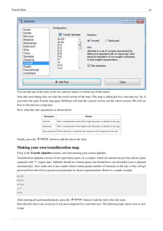 Translit Rule 35
You can edit any of the entry in this list, add new entries, or delete any of the entries.
Note that such editing does not alter the saved version of the map. (The map is edited just for a one-time use. So, if
you select the same Translit map again, ReNamer will load the original version, not the edited version.) We will see
how to edit and save a map later.
Next, select the rule's parameters as shown below:
Parameter Details
forward This is transliteration from-left-to-right direction, as defined in the map.
backward This is transliteration from-right-to-left direction, as defined in the map.
skip extension If this check box is selected, the extension will be ignored by the rule.
Finally, press the button to add the rule to the stack.
Making your own transliteration map
Click in the Translit Alphabet window, and start entering your custom alphabet.
Transliteration alphabet consists of two equivalence parts (or a couple), which are entered one per line and two parts
separated with "=" (equal sign). Alphabet should not contain spaces and should have case discarded (case is adjusted
automatically). Also, make sure to put couples which contain greater number of characters at the top, so they will get
processed first and will not get processed partially by shorter representations. Below is a simple example:
щ=sh
ю=yu
я=ya
ь='
э=e
After entering all such transliterations, press the button to add the rule to the rule-stack.
Note that this rule is not saved yet (it was just composed for a one-time use). The following topic shows how to save
a map.
 