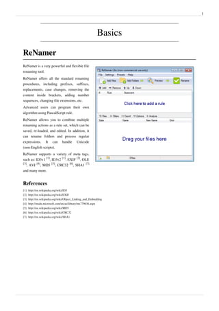 1
Basics
ReNamer
ReNamer is a very powerful and flexible file
renaming tool.
ReNamer offers all the standard renaming
procedures, including prefixes, suffixes,
replacements, case changes, removing the
content inside brackets, adding number
sequences, changing file extensions, etc.
Advanced users can program their own
algorithm using PascalScript rule.
ReNamer allows you to combine multiple
renaming actions as a rule set, which can be
saved, re-loaded, and edited. In addition, it
can rename folders and process regular
expressions. It can handle Unicode
(non-English scripts).
ReNamer supports a variety of meta tags,
such as: ID3v1
[1]
, ID3v2
[1]
, EXIF
[2]
, OLE
[3]
, AVI
[4]
, MD5
[5]
, CRC32
[6]
, SHA1
[7]
and many more.
References
[1] http://en.wikipedia.org/wiki/ID3
[2] http://en.wikipedia.org/wiki/EXIF
[3] http://en.wikipedia.org/wiki/Object_Linking_and_Embedding
[4] http://msdn.microsoft.com/en-us/library/ms779636.aspx
[5] http://en.wikipedia.org/wiki/MD5
[6] http://en.wikipedia.org/wiki/CRC32
[7] http://en.wikipedia.org/wiki/SHA1
 