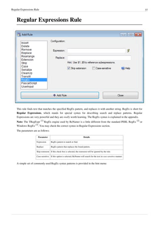 Regular Expressions Rule 37
Regular Expressions Rule
This rule finds text that matches the specified RegEx pattern, and replaces it with another string. RegEx is short for
Regular Expressions, which stands for special syntax for describing search and replace patterns. Regular
Expressions are very powerful and they are really worth learning. The RegEx syntax is explained in the appendix.
Note: The TRegExpr
[1]
RegEx engine used by ReNamer is a little different from the standard PERL RegEx
[2]
or
Windows RegEx
[3]
. You may check the correct syntax in Regular Expressions section.
The parameters are as follows:
Parameter Details
Expression RegEx pattern to match or find.
Replace RegEx pattern that replaces the found pattern.
Skip extension If this check box is selected, the extension will be ignored by the rule.
Case-sensitive If this option is selected, ReNamer will search for the text in case-sensitive manner.
A simple set of commonly used RegEx syntax patterns is provided in the hint menu:
 