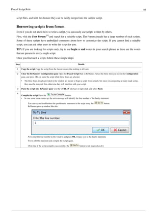 Pascal Script Rule 40
script files, and with this feature they can be easily merged into the current script.
Borrowing scripts from forum
Even if you do not know how to write a script, you can easily use scripts written by others.
First, visit the User Forum
[1]
and search for a suitable script. The Forum already has a large number of such scripts.
Some of these scripts have embedded comments about how to customize the script. If you cannot find a suitable
script, you can ask other users to write the script for you.
TIP: If you are looking for scripts only, try to use begin or end words in your search phrase as these are the words
that are present in every single script.
Once you find such a script, follow these simple steps:
Step Details
1 Copy the script Copy the script from the forum (ensure that nothing is left out).
2 Clear the ReNamer's Configuration pane Open the Pascal Script Rule in ReNamer. Select the three lines you see in the Configuration
pane, and press DEL or paste the script while these lines are selected.
•
• The three lines already provided in the window are meant to begin a script from scratch; but since you are pasting a ready-made script,
they must be removed first, otherwise they will interfere with your script.
3 Paste the script into ReNamer pane Use the CTRL+V shortcut or right-click and select Paste.
4
Compile the script Press the button.
•
• In case some error comes up, the error message will identify the line number of the faulty statement.
You can try and troubleshoot the problematic statement in the script using the button.
ReNamer opens a window like this:
Now enter the line number in the window and press OK. It takes you to the faulty statement.
Try to edit the statement and compile the script again.
(Note that if the script compiles successfully, the button is not required at all.)
 