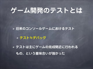 ゲーム開発のテストとは
旧来のコンソールゲームにおけるテスト
テスト≒デバッグ
テストは主にゲームの完成間近に行われる
もの、という意味合いが強かった
 