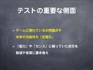 テストの重要な側面
ゲームに隠れているの問題点や
未来の可能性を「定量化」
「能力」や「センス」に頼っていた部分を
数値や言葉に置き換え
 