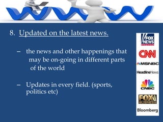 8. Updated on the latest news.
– the news and other happenings that
may be on-going in different parts
of the world
– Updates in every field. (sports,
politics etc)

 