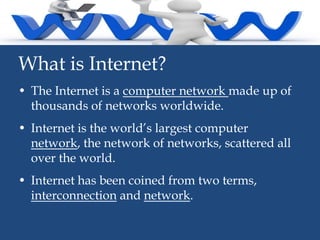 What is Internet?
• The Internet is a computer network made up of
thousands of networks worldwide.
• Internet is the world’s largest computer
network, the network of networks, scattered all
over the world.

• Internet has been coined from two terms,
interconnection and network.

 