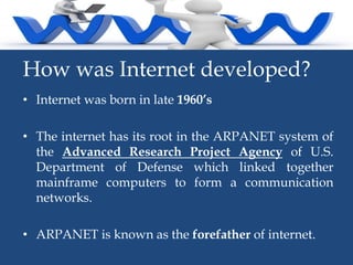 How was Internet developed?
• Internet was born in late 1960’s

• The internet has its root in the ARPANET system of
the Advanced Research Project Agency of U.S.
Department of Defense which linked together
mainframe computers to form a communication
networks.
• ARPANET is known as the forefather of internet.

 