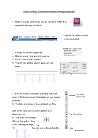 Using In-Design to create newspaper and magazine pages

1. Open In-Design using the ID logo on your dock or find it on
applications in your hard drive.

2. Use the file menu to create
a new document.

3. Choose A4 for your paper size.
4. Click on layout – margins and columns.
5. In the columns box – type in 5.
6. You will now get five column guides on your
page.

7. Find the toolbar on Window at the top and scroll

The main
cursor tool

down to Tools and ensure this is ticked so your toolbar
is visible.
8. The tools are similar to those in Word, so if you
click on the hand tool you will be able to move
objects around.

Picture box

9. This is the text box tool.
Click on this an then draw
a text box on your page.
10.

You can now write words in the

box.
Hand tool

 