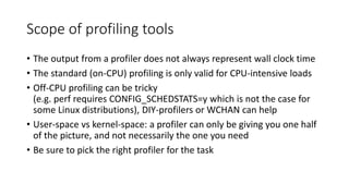 Scope of profiling tools
• The output from a profiler does not always represent wall clock time
• The standard (on-CPU) profiling is only valid for CPU-intensive loads
• Off-CPU profiling can be tricky
(e.g. perf requires CONFIG_SCHEDSTATS=y which is not the case for
some Linux distributions), DIY-profilers or WCHAN can help
• User-space vs kernel-space: a profiler can only be giving you one half
of the picture, and not necessarily the one you need
• Be sure to pick the right profiler for the task
 