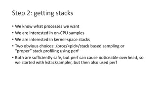 Step 2: getting stacks
• We know what processes we want
• We are interested in on-CPU samples
• We are interested in kernel-space stacks
• Two obvious choices: /proc/<pid>/stack based sampling or
“proper” stack profiling using perf
• Both are sufficiently safe, but perf can cause noticeable overhead, so
we started with kstacksampler, but then also used perf
 