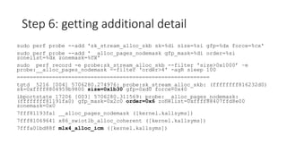 Step 6: getting additional detail
sudo perf probe --add 'sk_stream_alloc_skb sk=%di size=%si gfp=%dx force=%cx'
sudo perf probe --add '__alloc_pages_nodemask gfp_mask=%di order=%si
zonelist=%dx zonemask=%cx'
sudo perf record -e probe:sk_stream_alloc_skb --filter 'size>0x1000’ –e
probe:__alloc_pages_nodemask --filter 'order>4' -agR sleep 100
============================================================
tgtd 5216 [004] 5706280.274976: probe:sk_stream_alloc_skb: (ffffffff816232d0)
sk=0xffff8804959b9800 size=0x1b30 gfp=0xd0 force=0x40
ibportstate 17206 [003] 5706280.311569: probe:__alloc_pages_nodemask:
(ffffffff81191fa0) gfp_mask=0x2c0 order=0x6 zonelist=0xffff88407ffd8e00
zonemask=0x0
7fff81193fa1 __alloc_pages_nodemask ([kernel.kallsyms])
7fff81069641 x86_swiotlb_alloc_coherent ([kernel.kallsyms])
7fffa01bd88f mlx4_alloc_icm ([kernel.kallsyms])
 