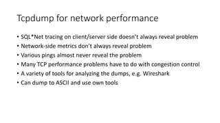 Tcpdump for network performance
• SQL*Net tracing on client/server side doesn’t always reveal problem
• Network-side metrics don’t always reveal problem
• Various pings almost never reveal the problem
• Many TCP performance problems have to do with congestion control
• A variety of tools for analyzing the dumps, e.g. Wireshark
• Can dump to ASCII and use own tools
 