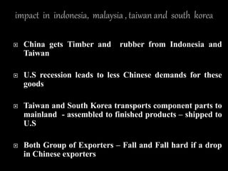  China gets Timber and rubber from Indonesia and
Taiwan
 U.S recession leads to less Chinese demands for these
goods
 Taiwan and South Korea transports component parts to
mainland - assembled to finished products – shipped to
U.S
 Both Group of Exporters – Fall and Fall hard if a drop
in Chinese exporters
 