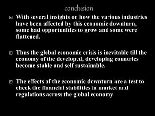  With several insights on how the various industries
have been affected by this economic downturn,
some had opportunities to grow and some were
flattened.
 Thus the global economic crisis is inevitable till the
economy of the developed, developing countries
become stable and self sustainable.
 The effects of the economic downturn are a test to
check the financial stabilities in market and
regulations across the global economy.
 