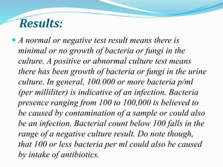 Results:
 A normal or negative test result means there is
minimal or no growth of bacteria or fungi in the
culture. A positive or abnormal culture test means
there has been growth of bacteria or fungi in the urine
culture. In general, 100.000 or more bacteria p/ml
(per milliliter) is indicative of an infection. Bacteria
presence ranging from 100 to 100,000 is believed to
be caused by contamination of a sample or could also
be an infection. Bacterial count below 100 falls in the
range of a negative culture result. Do note though,
that 100 or less bacteria per ml could also be caused
by intake of antibiotics.
 