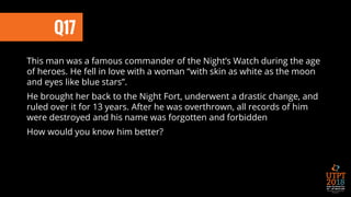 Q17
This man was a famous commander of the Night’s Watch during the age
of heroes. He fell in love with a woman “with skin as white as the moon
and eyes like blue stars”.
He brought her back to the Night Fort, underwent a drastic change, and
ruled over it for 13 years. After he was overthrown, all records of him
were destroyed and his name was forgotten and forbidden
How would you know him better?
 