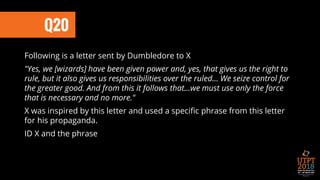 Q20
Following is a letter sent by Dumbledore to X
"Yes, we [wizards] have been given power and, yes, that gives us the right to
rule, but it also gives us responsibilities over the ruled... We seize control for
the greater good. And from this it follows that...we must use only the force
that is necessary and no more."
X was inspired by this letter and used a specific phrase from this letter
for his propaganda.
ID X and the phrase
 