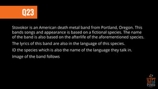 Q23
Stovokor is an American death metal band from Portland, Oregon. This
bands songs and appearance is based on a fictional species. The name
of the band is also based on the afterlife of the aforementioned species.
The lyrics of this band are also in the language of this species.
ID the species which is also the name of the language they talk in.
Image of the band follows
 