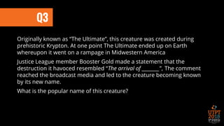 Q3
Originally known as “The Ultimate”, this creature was created during
prehistoric Krypton. At one point The Ultimate ended up on Earth
whereupon it went on a rampage in Midwestern America
Justice League member Booster Gold made a statement that the
destruction it havoced resembled “The arrival of ________”, The comment
reached the broadcast media and led to the creature becoming known
by its new name.
What is the popular name of this creature?
 