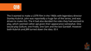 Q18
The X wanted to make a LOTR film in the 1960s with legendary director
Stanley Kubrick. John was reportedly a huge fan of the series, and was
driven to make this. The 4 had also decided the roles they had wanted to
play, which seemed rather apt given their appearance somewhat. One
would play Gollum, one Frodo, one Sam and the last Gandalf. However
both Kubrick and JRR turned down the idea. ID X
 