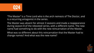 Q24
“The Master” is a Time Lord who is the arch nemesis of The Doctor, and
is a recurring antagonist in the series.
The Master was absent for almost 3 seasons and made a reappearance
during season 8 of the rebooted series, with a different name. The new
name had something to do with the new reincarnation of the Master.
What was so different about this reincarnation that the Master had to
change names? And what was the new name?
 