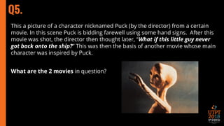 Q5.
This a picture of a character nicknamed Puck (by the director) from a certain
movie. In this scene Puck is bidding farewell using some hand signs. After this
movie was shot, the director then thought later, “What if this little guy never
got back onto the ship?” This was then the basis of another movie whose main
character was inspired by Puck.
What are the 2 movies in question?
 