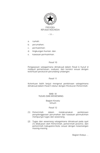 - 11 -


a.    rumah;
b.    perumahan;
c.    permukiman;
d.    lingkungan hunian; dan
e.    kawasan permukiman.



                      Pasal 10

Pengawasan sebagaimana dimaksud dalam Pasal 6 huruf d
meliputi pemantauan, evaluasi, dan koreksi sesuai dengan
ketentuan peraturan perundang-undangan.


                      Pasal 11

Ketentuan lebih lanjut mengenai pembinaan sebagaimana
dimaksud dalam Pasal 5 diatur dengan Peraturan Pemerintah.



                   BAB IV
           TUGAS DAN WEWENANG

                    Bagian Kesatu
                       Umum

                      Pasal 12

(1)   Pemerintah     dalam   melaksanakan    pembinaan
      penyelenggaraan perumahan dan kawasan permukiman
      mempunyai tugas dan wewenang.

(2)   Tugas dan wewenang sebagaimana dimaksud pada ayat
      (1) dilakukan oleh Pemerintah, pemerintah provinsi, dan
      pemerintah kabupaten/kota sesuai dengan kewenangan
      masing-masing.


                                             Bagian Kedua …
 