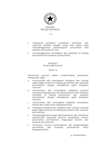 - 13 -



j.   melakukan sertifikasi, kualifikasi, klasifikasi, dan
     registrasi keahlian kepada orang atau badan yang
     menyelenggarakan    pembangunan     perumahan    dan
     kawasan permukiman; dan
k.   menyelenggarakan pendidikan dan pelatihan di bidang
     perumahan dan kawasan permukiman.



                   Paragraf 2
               Pemerintah Provinsi

                     Pasal 14

Pemerintah provinsi     dalam   melaksanakan     pembinaan
mempunyai tugas:
a.   merumuskan dan menetapkan kebijakan dan strategi
     pada tingkat provinsi di bidang perumahan dan kawasan
     permukiman dengan berpedoman pada kebijakan
     nasional;
b.   merumuskan dan menetapkan kebijakan provinsi
     tentang pendayagunaan dan pemanfaatan hasil rekayasa
     teknologi  di    bidang     perumahan    dan  kawasan
     permukiman dengan berpedoman pada kebijakan
     nasional;
c.   merumuskan dan menetapkan kebijakan penyediaan
     Kasiba dan Lisiba lintas kabupaten/kota;
d.   mengawasi pelaksanaan kebijakan dan strategi nasional
     pada tingkat provinsi di bidang perumahan dan kawasan
     permukiman;
e.   menyelenggarakan fungsi operasionalisasi dan koordinasi
     pelaksanaan kebijakan provinsi penyediaan rumah,
     perumahan, permukiman, lingkungan hunian, dan
     kawasan permukiman;
f.   menyusun rencana pembangunan dan pengembangan
     perumahan    dan    kawasan      permukiman      lintas
     kabupaten/kota;

                                          g. memfasilitasi …
 