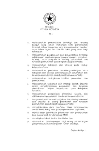 - 15 -



e.   melaksanakan pemanfaatan teknologi dan rancang
     bangun yang ramah lingkungan serta pemanfaatan
     industri bahan bangunan yang mengutamakan sumber
     daya dalam negeri dan kearifan lokal yang aman bagi
     kesehatan;
f.   melaksanakan pengawasan dan pengendalian terhadap
     pelaksanaan peraturan perundang-undangan, kebijakan,
     strategi, serta program di bidang perumahan dan
     kawasan permukiman pada tingkat kabupaten/kota;
g.   melaksanakan kebijakan    dan   strategi   pada   tingkat
     kabupaten/kota;
h.   melaksanakan peraturan perundang-undangan serta
     kebijakan dan strategi penyelenggaraan perumahan dan
     kawasan permukiman pada tingkat kabupaten/kota;
i.   melaksanakan peningkatan kualitas perumahan dan
     permukiman;
j.   melaksanakan kebijakan dan strategi daerah provinsi
     dalam penyelenggaraan perumahan dan kawasan
     permukiman dengan berpedoman pada kebijakan
     nasional;
k.   melaksanakan pengelolaan prasarana, sarana, dan
     utilitas umum perumahan dan kawasan permukiman;
l.   mengawasi pelaksanaan kebijakan dan strategi nasional
     dan provinsi di bidang perumahan dan kawasan
     permukiman pada tingkat kabupaten/kota;
m.   mengalokasikan dana dan/atau biaya pembangunan
     untuk mendukung terwujudnya perumahan bagi MBR;
n.   memfasilitasi penyediaan perumahan dan permukiman
     bagi masyarakat, terutama bagi MBR;
o.   menetapkan lokasi Kasiba dan Lisiba; dan
p.   memberikan pendampingan bagi orang perseorangan
     yang melakukan pembangunan rumah swadaya.


                                           Bagian Ketiga …
 