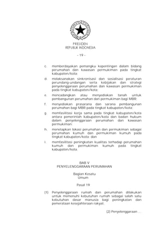 - 19 -


c.    memberdayakan pemangku kepentingan dalam bidang
      perumahan dan kawasan permukiman pada tingkat
      kabupaten/kota;
d.    melaksanakan sinkronisasi dan sosialisasi peraturan
      perundang-undangan serta kebijakan dan strategi
      penyelenggaraan perumahan dan kawasan permukiman
      pada tingkat kabupaten/kota;
e.    mencadangkan   atau  menyediakan   tanah   untuk
      pembangunan perumahan dan permukiman bagi MBR;
f.    menyediakan prasarana dan sarana pembangunan
      perumahan bagi MBR pada tingkat kabupaten/kota;
g.    memfasilitasi kerja sama pada tingkat kabupaten/kota
      antara pemerintah kabupaten/kota dan badan hukum
      dalam penyelenggaraan perumahan dan kawasan
      permukiman;
h.    menetapkan lokasi perumahan dan permukiman sebagai
      perumahan kumuh dan permukiman kumuh pada
      tingkat kabupaten/kota; dan
i.    memfasilitasi peningkatan kualitas terhadap perumahan
      kumuh dan permukiman kumuh pada tingkat
      kabupaten/kota.



                  BAB V
        PENYELENGGARAAN PERUMAHAN

                  Bagian Kesatu
                    Umum

                    Pasal 19

(1)   Penyelenggaraan rumah dan perumahan dilakukan
      untuk memenuhi kebutuhan rumah sebagai salah satu
      kebutuhan dasar manusia bagi peningkatan dan
      pemerataan kesejahteraan rakyat.

                                      (2) Penyelenggaraan …
 