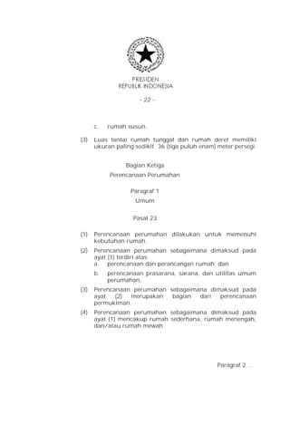 - 22 -



      c.   rumah susun.

(3)   Luas lantai rumah tunggal dan rumah deret memiliki
      ukuran paling sedikit 36 (tiga puluh enam) meter persegi.


                 Bagian Ketiga
           Perencanaan Perumahan

                  Paragraf 1
                    Umum


                   Pasal 23

(1)   Perencanaan perumahan dilakukan untuk memenuhi
      kebutuhan rumah.
(2)   Perencanaan perumahan sebagaimana dimaksud pada
      ayat (1) terdiri atas:
      a. perencanaan dan perancangan rumah; dan
      b.   perencanaan prasarana, sarana, dan utilitas umum
           perumahan.
(3)   Perencanaan perumahan sebagaimana dimaksud pada
      ayat   (2) merupakan   bagian  dari  perencanaan
      permukiman.
(4)   Perencanaan perumahan sebagaimana dimaksud pada
      ayat (1) mencakup rumah sederhana, rumah menengah,
      dan/atau rumah mewah.




                                                 Paragraf 2 …
 