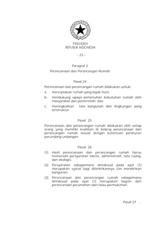 - 23 -


                   Paragraf 2
      Perencanaan dan Perancangan Rumah


                    Pasal 24
Perencanaan dan perancangan rumah dilakukan untuk:
a.     menciptakan rumah yang layak huni;
b.     mendukung upaya pemenuhan kebutuhan rumah oleh
       masyarakat dan pemerintah; dan
c.     meningkatkan    tata bangunan dan lingkungan yang
       terstruktur.


                      Pasal 25
Perencanaan dan perancangan rumah dilakukan oleh setiap
orang yang memiliki keahlian di bidang perencanaan dan
perancangan rumah sesuai dengan ketentuan peraturan
perundang-undangan.


                      Pasal 26
(1)    Hasil perencanaan dan perancangan rumah harus
       memenuhi persyaratan teknis, administratif, tata ruang,
       dan ekologis.
(2)    Persyaratan sebagaimana dimaksud pada ayat (1)
       merupakan syarat bagi diterbitkannya izin mendirikan
       bangunan.
(3)    Perencanaan dan perancangan rumah sebagaimana
       dimaksud pada ayat (1) merupakan bagian dari
       perencanaan perumahan dan/atau permukiman.




                                                  Pasal 27 …
 