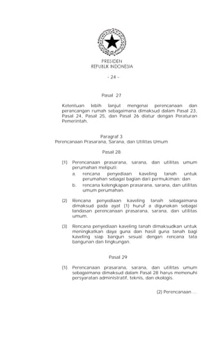 - 24 -



                    Pasal 27

  Ketentuan   lebih   lanjut mengenai    perencanaan   dan
  perancangan rumah sebagaimana dimaksud dalam Pasal 23,
  Pasal 24, Pasal 25, dan Pasal 26 diatur dengan Peraturan
  Pemerintah.


                   Paragraf 3
Perencanaan Prasarana, Sarana, dan Utilitas Umum

                     Pasal 28

  (1)   Perencanaan prasarana, sarana, dan utilitas umum
        perumahan meliputi:
        a. rencana    penyediaan   kaveling   tanah    untuk
            perumahan sebagai bagian dari permukiman; dan
        b. rencana kelengkapan prasarana, sarana, dan utilitas
            umum perumahan.

  (2)   Rencana penyediaan kaveling tanah sebagaimana
        dimaksud pada ayat (1) huruf a digunakan sebagai
        landasan perencanaan prasarana, sarana, dan utilitas
        umum.

  (3)   Rencana penyediaan kaveling tanah dimaksudkan untuk
        meningkatkan daya guna dan hasil guna tanah bagi
        kaveling siap bangun sesuai dengan rencana tata
        bangunan dan lingkungan.


                       Pasal 29

  (1)   Perencanaan prasarana, sarana, dan utilitas umum
        sebagaimana dimaksud dalam Pasal 28 harus memenuhi
        persyaratan administratif, teknis, dan ekologis.


                                            (2) Perencanaan …
 