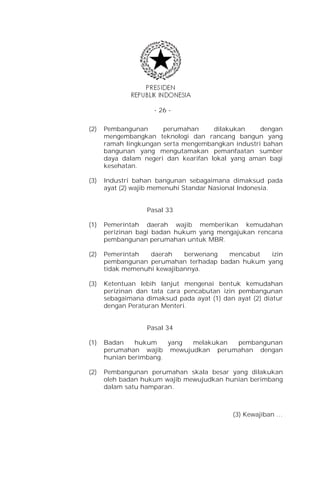 - 26 -


(2)   Pembangunan      perumahan      dilakukan    dengan
      mengembangkan teknologi dan rancang bangun yang
      ramah lingkungan serta mengembangkan industri bahan
      bangunan yang mengutamakan pemanfaatan sumber
      daya dalam negeri dan kearifan lokal yang aman bagi
      kesehatan.

(3)   Industri bahan bangunan sebagaimana dimaksud pada
      ayat (2) wajib memenuhi Standar Nasional Indonesia.


                   Pasal 33

(1)   Pemerintah daerah wajib memberikan kemudahan
      perizinan bagi badan hukum yang mengajukan rencana
      pembangunan perumahan untuk MBR.

(2)   Pemerintah   daerah    berwenang mencabut   izin
      pembangunan perumahan terhadap badan hukum yang
      tidak memenuhi kewajibannya.

(3)   Ketentuan lebih lanjut mengenai bentuk kemudahan
      perizinan dan tata cara pencabutan izin pembangunan
      sebagaimana dimaksud pada ayat (1) dan ayat (2) diatur
      dengan Peraturan Menteri.


                   Pasal 34

(1)   Badan    hukum    yang melakukan pembangunan
      perumahan wajib mewujudkan perumahan dengan
      hunian berimbang.

(2)   Pembangunan perumahan skala besar yang dilakukan
      oleh badan hukum wajib mewujudkan hunian berimbang
      dalam satu hamparan.



                                            (3) Kewajiban …
 