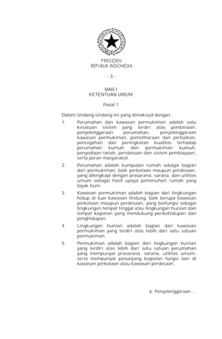 -3-


                BAB I
           KETENTUAN UMUM

                 Pasal 1

Dalam Undang-Undang ini yang dimaksud dengan:
1.    Perumahan dan kawasan permukiman adalah satu
      kesatuan sistem yang terdiri atas pembinaan,
      penyelenggaraan     perumahan,      penyelenggaraan
      kawasan permukiman, pemeliharaan dan perbaikan,
      pencegahan dan peningkatan kualitas terhadap
      perumahan     kumuh     dan  permukiman     kumuh,
      penyediaan tanah, pendanaan dan sistem pembiayaan,
      serta peran masyarakat.
2.    Perumahan adalah kumpulan rumah sebagai bagian
      dari permukiman, baik perkotaan maupun perdesaan,
      yang dilengkapi dengan prasarana, sarana, dan utilitas
      umum sebagai hasil upaya pemenuhan rumah yang
      layak huni.
3.    Kawasan permukiman adalah bagian dari lingkungan
      hidup di luar kawasan lindung, baik berupa kawasan
      perkotaan maupun perdesaan, yang berfungsi sebagai
      lingkungan tempat tinggal atau lingkungan hunian dan
      tempat kegiatan yang mendukung perikehidupan dan
      penghidupan.
4.    Lingkungan hunian adalah bagian dari kawasan
      permukiman yang terdiri atas lebih dari satu satuan
      permukiman.
5.    Permukiman adalah bagian dari lingkungan hunian
      yang terdiri atas lebih dari satu satuan perumahan
      yang mempunyai prasarana, sarana, utilitas umum,
      serta mempunyai penunjang kegiatan fungsi lain di
      kawasan perkotaan atau kawasan perdesaan.




                                      6. Penyelenggaraan ...
 