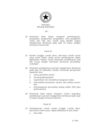 - 30 -


(3)   Ketentuan   lebih   lanjut mengenai    pembangunan,
      penyediaan, penghunian, pengelolaan, serta pengalihan
      status dan hak atas rumah yang dimiliki negara
      sebagaimana dimaksud pada ayat (1) diatur dengan
      Peraturan Pemerintah.


                     Pasal 42

(1)   Rumah tunggal, rumah deret, dan/atau rumah susun
      yang masih dalam tahap proses pembangunan dapat
      dipasarkan melalui sistem perjanjian pendahuluan jual
      beli sesuai dengan ketentuan peraturan perundang-
      undangan.

(2)   Perjanjian pendahuluan jual beli sebagaimana dimaksud
      pada ayat (1) dilakukan setelah memenuhi persyaratan
      kepastian atas:
      a. status pemilikan tanah;
      b. hal yang diperjanjikan;
      c.   kepemilikan izin mendirikan bangunan induk;
      d. ketersediaan prasarana, sarana, dan utilitas umum;
           dan
      e.   keterbangunan perumahan paling sedikit 20% (dua
           puluh persen).

(3)   Ketentuan lebih lanjut mengenai sistem perjanjian
      pendahuluan jual beli sebagaimana dimaksud pada ayat
      (1) diatur dengan Peraturan Menteri.


                    Pasal 43

(1)   Pembangunan untuk rumah tunggal, rumah deret,
      dan/atau rumah susun, dapat dilakukan di atas tanah:
      a. hak milik;



                                                  b. hak …
 