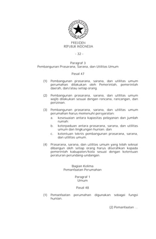 - 32 -


                  Paragraf 3
Pembangunan Prasarana, Sarana, dan Utilitas Umum

                       Pasal 47

   (1)   Pembangunan prasarana, sarana, dan utilitas umum
         perumahan dilakukan oleh Pemerintah, pemerintah
         daerah, dan/atau setiap orang.

   (2)   Pembangunan prasarana, sarana, dan utilitas umum
         wajib dilakukan sesuai dengan rencana, rancangan, dan
         perizinan.

   (3)   Pembangunan prasarana, sarana, dan utilitas umum
         perumahan harus memenuhi persyaratan:
         a. kesesuaian antara kapasitas pelayanan dan jumlah
             rumah;
         b. keterpaduan antara prasarana, sarana, dan utilitas
             umum dan lingkungan hunian; dan
         c.  ketentuan teknis pembangunan prasarana, sarana,
             dan utilitas umum.

   (4)   Prasarana, sarana, dan utilitas umum yang telah selesai
         dibangun oleh setiap orang harus diserahkan kepada
         pemerintah kabupaten/kota sesuai dengan ketentuan
         peraturan perundang-undangan.


                     Bagian Kelima
                 Pemanfaatan Perumahan

                         Paragraf 1
                          Umum

                         Pasal 48

   (1)   Pemanfaatan    perumahan     digunakan   sebagai   fungsi
         hunian.

                                              (2) Pemanfaatan …
 