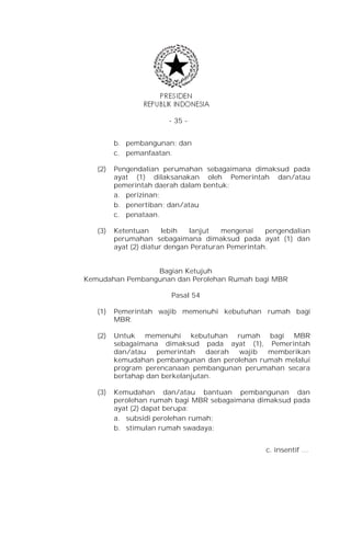 - 35 -


         b. pembangunan; dan
         c. pemanfaatan.

   (2)   Pengendalian perumahan sebagaimana dimaksud pada
         ayat (1) dilaksanakan oleh Pemerintah dan/atau
         pemerintah daerah dalam bentuk:
         a. perizinan;
         b. penertiban; dan/atau
         c. penataan.

   (3)   Ketentuan      lebih  lanjut   mengenai    pengendalian
         perumahan sebagaimana dimaksud pada ayat (1) dan
         ayat (2) diatur dengan Peraturan Pemerintah.


                 Bagian Ketujuh
Kemudahan Pembangunan dan Perolehan Rumah bagi MBR

                         Pasal 54

   (1)   Pemerintah wajib memenuhi kebutuhan rumah bagi
         MBR.

   (2)   Untuk memenuhi kebutuhan rumah bagi MBR
         sebagaimana dimaksud pada ayat (1), Pemerintah
         dan/atau   pemerintah    daerah wajib memberikan
         kemudahan pembangunan dan perolehan rumah melalui
         program perencanaan pembangunan perumahan secara
         bertahap dan berkelanjutan.

   (3)   Kemudahan dan/atau bantuan pembangunan dan
         perolehan rumah bagi MBR sebagaimana dimaksud pada
         ayat (2) dapat berupa:
         a. subsidi perolehan rumah;
         b. stimulan rumah swadaya;


                                                   c. insentif …
 