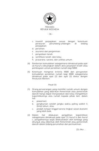 - 36 -


      c. insentif perpajakan sesuai dengan ketentuan
         peraturan       perundang-undangan    di bidang
         perpajakan;
      d. perizinan;
      e. asuransi dan penjaminan;
      f. penyediaan tanah;
      g. sertifikasi tanah; dan/atau
      h. prasarana, sarana, dan utilitas umum.
(4)   Pemberian kemudahan sebagaimana dimaksud pada ayat
      (3) huruf a dituangkan dalam akta perjanjian kredit atau
      pembiayaan untuk perolehan rumah bagi MBR.
(5)   Ketentuan mengenai kriteria MBR dan persyaratan
      kemudahan perolehan rumah bagi MBR sebagaimana
      dimaksud pada ayat (2) dan ayat (3) diatur dengan
      Peraturan Menteri.


                      Pasal 55

(1)   Orang perseorangan yang memiliki rumah umum dengan
      kemudahan yang diberikan Pemerintah atau pemerintah
      daerah hanya dapat menyewakan dan/atau mengalihkan
      kepemilikannya atas rumah kepada pihak lain, dalam
      hal:
      a. pewarisan;
      b. penghunian setelah jangka waktu paling sedikit 5
           (lima) tahun; atau
      c.   pindah tempat tinggal karena tingkat sosial ekonomi
           yang lebih baik.

(2)   Dalam     hal    dilakukan    pengalihan   kepemilikan
      sebagaimana dimaksud pada ayat (1) huruf b dan huruf
      c, pengalihannya wajib dilaksanakan oleh lembaga yang
      ditunjuk atau dibentuk oleh Pemerintah atau pemerintah
      daerah dalam bidang perumahan dan permukiman.

                                                  (3) Jika …
 