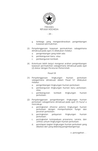 - 39 -


      g.   lembaga yang mengoordinasikan          pengembangan
           kawasan permukiman.

(3)   Penyelenggaraan kawasan permukiman           sebagaimana
      dimaksud pada ayat (1) dilakukan melalui:
      a. pengembangan yang telah ada;
      b. pembangunan baru; atau
      c.  pembangunan kembali.

(4)   Ketentuan lebih lanjut mengenai arahan pengembangan
      kawasan permukiman sebagaimana dimaksud pada ayat
      (2) diatur dengan Peraturan Pemerintah.

                      Pasal 59

(1)   Penyelenggaraan  lingkungan    hunian    perkotaan
      sebagaimana dimaksud dalam Pasal 57 dilakukan
      melalui:
      a. pengembangan lingkungan hunian perkotaan;
      b. pembangunan lingkungan hunian baru perkotaan;
          atau
      c.  pembangunan     kembali  lingkungan     hunian
          perkotaan.

(2)   Penyelenggaraan pengembangan lingkungan hunian
      perkotaan sebagaimana dimaksud pada ayat (1) huruf a
      mencakup:
      a.  peningkatan efisiensi potensi lingkungan hunian
          perkotaan dengan memperhatikan fungsi dan
          peranan perkotaan;
      b.  peningkatan     pelayanan     lingkungan   hunian
          perkotaan;
      c.  peningkatan keterpaduan prasarana, sarana, dan
          utilitas umum lingkungan hunian perkotaan;
      d.  penetapan bagian lingkungan hunian perkotaan yang
          dibatasi dan yang didorong pengembangannya;


                                             e. pencegahan …
 