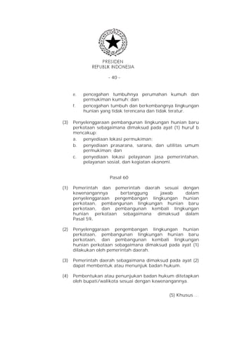 - 40 -


      e.   pencegahan tumbuhnya perumahan kumuh dan
           permukiman kumuh; dan
      f.   pencegahan tumbuh dan berkembangnya lingkungan
           hunian yang tidak terencana dan tidak teratur.

(3)   Penyelenggaraan pembangunan lingkungan hunian baru
      perkotaan sebagaimana dimaksud pada ayat (1) huruf b
      mencakup:
      a. penyediaan lokasi permukiman;
      b. penyediaan prasarana, sarana, dan utilitas umum
          permukiman; dan
      c.  penyediaan lokasi pelayanan jasa pemerintahan,
          pelayanan sosial, dan kegiatan ekonomi.


                     Pasal 60

(1)   Pemerintah dan pemerintah daerah sesuai dengan
      kewenangannya     bertanggung    jawab   dalam
      penyelenggaraan pengembangan lingkungan hunian
      perkotaan, pembangunan lingkungan hunian baru
      perkotaan, dan pembangunan kembali lingkungan
      hunian perkotaan sebagaimana dimaksud dalam
      Pasal 59.

(2)   Penyelenggaraan pengembangan lingkungan hunian
      perkotaan, pembangunan lingkungan hunian baru
      perkotaan, dan pembangunan kembali lingkungan
      hunian perkotaan sebagaimana dimaksud pada ayat (1)
      dilakukan oleh pemerintah daerah.

(3)   Pemerintah daerah sebagaimana dimaksud pada ayat (2)
      dapat membentuk atau menunjuk badan hukum.

(4)   Pembentukan atau penunjukan badan hukum ditetapkan
      oleh bupati/walikota sesuai dengan kewenangannya.


                                             (5) Khusus …
 