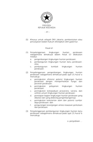 - 41 -



(5)   Khusus untuk wilayah DKI Jakarta, pembentukan atau
      penunjukan badan hukum ditetapkan oleh gubernur.


                     Pasal 61

(1)   Penyelenggaraan  lingkungan    hunian    perdesaan
      sebagaimana dimaksud dalam Pasal 57 dilakukan
      melalui:
      a. pengembangan lingkungan hunian perdesaan;
      b. pembangunan lingkungan hunian baru perdesaan;
          atau
      c.  pembangunan     kembali  lingkungan     hunian
          perdesaan.

(2)   Penyelenggaraan pengembangan lingkungan hunian
      perdesaan sebagaimana dimaksud pada ayat (1) huruf a
      mencakup :
      a.  peningkatan efisiensi potensi lingkungan hunian
          perdesaan dengan memperhatikan fungsi dan
          peranan perdesaan;
      b.  peningkatan     pelayanan     lingkungan   hunian
          perdesaan;
      c.  peningkatan keterpaduan prasarana, sarana, dan
          utilitas umum lingkungan hunian perdesaan;
      d.  penetapan bagian lingkungan hunian perdesaan yang
          dibatasi dan yang didorong pengembangannya;
      e.  peningkatan kelestarian alam dan potensi sumber
          daya perdesaan; dan
      f.  pengurangan kesenjangan antara kawasan perkotaan
          dan perdesaan.

(3)   Penyelenggaraan pembangunan lingkungan hunian baru
      perdesaan sebagaimana dimaksud pada ayat (1) huruf b
      mencakup:


                                           a. penyediaan …
 