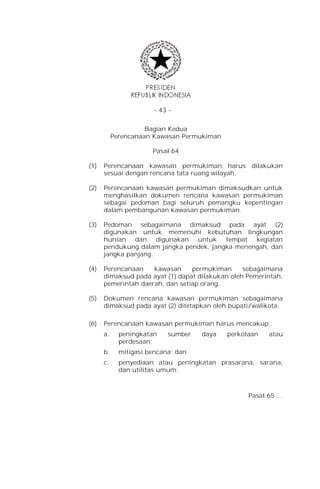 - 43 -


                     Bagian Kedua
           Perencanaan Kawasan Permukiman

                       Pasal 64

(1)   Perencanaan kawasan permukiman harus dilakukan
      sesuai dengan rencana tata ruang wilayah.

(2)   Perencanaan kawasan permukiman dimaksudkan untuk
      menghasilkan dokumen rencana kawasan permukiman
      sebagai pedoman bagi seluruh pemangku kepentingan
      dalam pembangunan kawasan permukiman.

(3)   Pedoman sebagaimana dimaksud pada ayat (2)
      digunakan untuk memenuhi kebutuhan lingkungan
      hunian dan digunakan untuk tempat kegiatan
      pendukung dalam jangka pendek, jangka menengah, dan
      jangka panjang.

(4)   Perencanaan    kawasan     permukiman      sebagaimana
      dimaksud pada ayat (1) dapat dilakukan oleh Pemerintah,
      pemerintah daerah, dan setiap orang.

(5)   Dokumen rencana kawasan permukiman sebagaimana
      dimaksud pada ayat (2) ditetapkan oleh bupati/walikota.

(6)   Perencanaan kawasan permukiman harus mencakup:
      a.     peningkatan    sumber   daya   perkotaan   atau
             perdesaan;
      b.     mitigasi bencana; dan
      c.     penyediaan atau peningkatan prasarana, sarana,
             dan utilitas umum.



                                                  Pasal 65 …
 