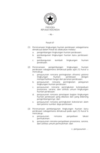 - 46 -



                  Pasal 67

(1)   Perencanaan lingkungan hunian perdesaan sebagaimana
      dimaksud dalam Pasal 65 dilakukan melalui:
      a. pengembangan lingkungan hunian perdesaan;
      b. pembangunan lingkungan hunian baru perdesaan;
          atau
      c.  pembangunan      kembali    lingkungan   hunian
          perdesaan.

(2)   Perencanaan    pengembangan      lingkungan    hunian
      perdesaan sebagaimana dimaksud pada ayat (1) huruf a
      mencakup:
      a. penyusunan rencana peningkatan efisiensi potensi
          lingkungan      hunian      perdesaan      dengan
          memperhatikan fungsi dan peranan perdesaan;
      b. penyusunan      rencana   peningkatan    pelayanan
          lingkungan hunian perdesaan;
      c.  penyusunan rencana peningkatan keterpaduan
          prasarana, sarana, dan utilitas umum lingkungan
          hunian perdesaan;
      d. penyusunan rencana penetapan bagian lingkungan
          hunian perdesaan yang dibatasi dan yang didorong
          pengembangannya; dan
      e.  penyusunan rencana peningkatan kelestarian alam
          dan potensi sumber daya perdesaan.

(3)   Perencanaan pembangunan lingkungan hunian baru
      perdesaan sebagaimana dimaksud pada ayat (1) huruf b
      mencakup:
      a. penyusunan       rencana    penyediaan     lokasi
          permukiman;
      b. penyusunan rencana penyediaan prasarana, sarana,
          dan utilitas umum permukiman; dan

                                          c. penyusunan …
 