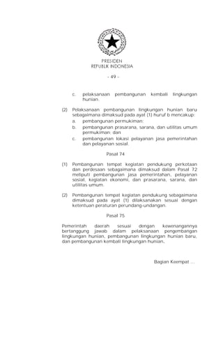 - 49 -



      c.   pelaksanaan   pembangunan   kembali   lingkungan
           hunian.

(2)   Pelaksanaan pembangunan lingkungan hunian baru
      sebagaimana dimaksud pada ayat (1) huruf b mencakup:
      a. pembangunan permukiman;
      b. pembangunan prasarana, sarana, dan utilitas umum
           permukiman; dan
      c.   pembangunan lokasi pelayanan jasa pemerintahan
           dan pelayanan sosial.

                    Pasal 74

(1)   Pembangunan tempat kegiatan pendukung perkotaan
      dan perdesaan sebagaimana dimaksud dalam Pasal 72
      meliputi pembangunan jasa pemerintahan, pelayanan
      sosial, kegiatan ekonomi, dan prasarana, sarana, dan
      utilitas umum.

(2)   Pembangunan tempat kegiatan pendukung sebagaimana
      dimaksud pada ayat (1) dilaksanakan sesuai dengan
      ketentuan peraturan perundang-undangan.

                    Pasal 75

Pemerintah   daerah   sesuai   dengan    kewenangannya
bertanggung jawab dalam pelaksanaan pengembangan
lingkungan hunian, pembangunan lingkungan hunian baru,
dan pembangunan kembali lingkungan hunian.



                                        Bagian Keempat …
 