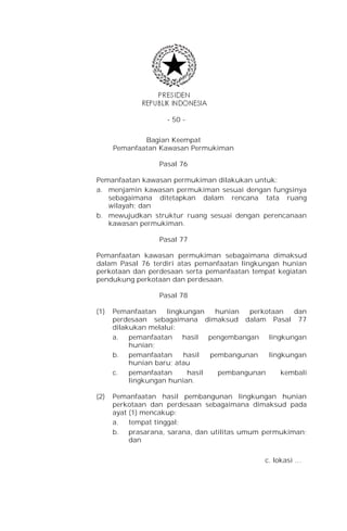 - 50 -


              Bagian Keempat
      Pemanfaatan Kawasan Permukiman

                  Pasal 76

Pemanfaatan kawasan permukiman dilakukan untuk:
a. menjamin kawasan permukiman sesuai dengan fungsinya
   sebagaimana ditetapkan dalam rencana tata ruang
   wilayah; dan
b. mewujudkan struktur ruang sesuai dengan perencanaan
   kawasan permukiman.

                  Pasal 77

Pemanfaatan kawasan permukiman sebagaimana dimaksud
dalam Pasal 76 terdiri atas pemanfaatan lingkungan hunian
perkotaan dan perdesaan serta pemanfaatan tempat kegiatan
pendukung perkotaan dan perdesaan.

                  Pasal 78

(1)   Pemanfaatan    lingkungan   hunian  perkotaan   dan
      perdesaan sebagaimana dimaksud dalam Pasal 77
      dilakukan melalui:
      a. pemanfaatan hasil pengembangan lingkungan
           hunian;
      b. pemanfaatan      hasil  pembangunan   lingkungan
           hunian baru; atau
      c.   pemanfaatan     hasil   pembangunan     kembali
           lingkungan hunian.

(2)   Pemanfaatan hasil pembangunan lingkungan hunian
      perkotaan dan perdesaan sebagaimana dimaksud pada
      ayat (1) mencakup:
      a. tempat tinggal;
      b. prasarana, sarana, dan utilitas umum permukiman;
           dan

                                              c. lokasi …
 