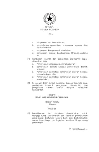 - 55 -



      a.    pengenaan retribusi daerah;
      b.    pembatasan penyediaan prasarana, sarana, dan
            utilitas umum;
      c.    pengenaan kompensasi; dan/atau
      d.    pengenaan sanksi berdasarkan Undang-Undang
            ini.
(4)   Pemberian insentif dan pengenaan disinsentif dapat
      dilakukan oleh:
      a. Pemerintah kepada pemerintah daerah;
      b. pemerintah daerah kepada pemerintah daerah
           lainnya;
      c.   Pemerintah dan/atau pemerintah daerah kepada
           badan hukum; atau
      d. Pemerintah dan/atau pemerintah daerah kepada
           masyarakat.
(5)   Ketentuan lebih lanjut mengenai bentuk dan tata cara
      pemberian insentif,    pengenaan disinsentif, dan
      pengenaan     sanksi    diatur   dengan   Peraturan
      Pemerintah.

                      BAB VII
           PEMELIHARAAN DAN PERBAIKAN

                   Bagian Kesatu
                      Umum

                      Pasal 86

(1)   Pemeliharaan dan perbaikan dimaksudkan untuk
      menjaga fungsi perumahan dan kawasan permukiman
      yang dapat berfungsi secara baik dan berkelanjutan
      untuk kepentingan peningkatan kualitas hidup orang
      perorangan.


                                        (2) Pemeliharaan …
 