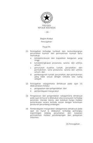 - 59 -


                Bagian Kedua
                 Pencegahan

                   Pasal 95

(1)   Pencegahan terhadap tumbuh dan berkembangnya
      perumahan kumuh dan permukiman kumuh baru
      mencakup:
      a. ketidakteraturan dan kepadatan bangunan yang
          tinggi;
      b. ketidaklengkapan prasarana, sarana, dan utilitas
          umum;
      c.  penurunan kualitas rumah, perumahan, dan
          permukiman, serta prasarana, sarana dan utilitas
          umum; dan
      d. pembangunan rumah, perumahan, dan permukiman
          yang tidak sesuai dengan rencana tata ruang
          wilayah.

(2)   Pencegahan sebagaimana dimaksud pada           ayat   (1)
      dilaksanakan melalui:
      a. pengawasan dan pengendalian; dan
      b. pemberdayaan masyarakat.

(3)   Pengawasan dan pengendalian sebagaimana dimaksud
      pada ayat (2) huruf a dilakukan atas kesesuaian terhadap
      perizinan, standar teknis, dan kelaikan fungsi melalui
      pemeriksaan secara berkala sesuai dengan ketentuan
      peraturan perundang-undangan.

(4)   Pemberdayaan masyarakat sebagaimana dimaksud pada
      ayat (2) huruf b dilakukan terhadap pemangku
      kepentingan  bidang   perumahan    dan    kawasan
      permukiman melalui pendampingan dan pelayanan
      informasi.


                                            (5) Pencegahan …
 