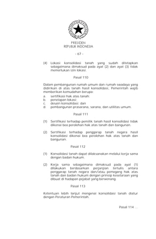 - 67 -


(4)   Lokasi konsolidasi tanah yang sudah ditetapkan
      sebagaimana dimaksud pada ayat (2) dan ayat (3) tidak
      memerlukan izin lokasi.

                     Pasal 110

Dalam pembangunan rumah umum dan rumah swadaya yang
didirikan di atas tanah hasil konsolidasi, Pemerintah wajib
memberikan kemudahan berupa:
a. sertifikasi hak atas tanah;
b. penetapan lokasi;
c.   desain konsolidasi; dan
d. pembangunan prasarana, sarana, dan utilitas umum.

                     Pasal 111

(1)   Sertifikasi terhadap pemilik tanah hasil konsolidasi tidak
      dikenai bea perolehan hak atas tanah dan bangunan.

(2)   Sertifikasi terhadap penggarap tanah negara hasil
      konsolidasi dikenai bea perolehan hak atas tanah dan
      bangunan.

                   Pasal 112

(1)   Konsolidasi tanah dapat dilaksanakan melalui kerja sama
      dengan badan hukum.

(2)   Kerja sama sebagaimana dimaksud pada ayat (1)
      dilakukan berdasarkan perjanjian tertulis antara
      penggarap tanah negara dan/atau pemegang hak atas
      tanah dan badan hukum dengan prinsip kesetaraan yang
      dibuat di hadapan pejabat yang berwenang.

                   Pasal 113

Ketentuan lebih lanjut mengenai konsolidasi tanah diatur
dengan Peraturan Pemerintah.


                                                   Pasal 114 …
 