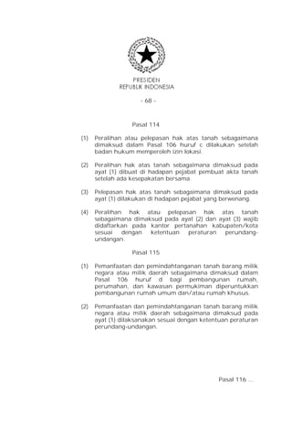 - 68 -



                  Pasal 114

(1)   Peralihan atau pelepasan hak atas tanah sebagaimana
      dimaksud dalam Pasal 106 huruf c dilakukan setelah
      badan hukum memperoleh izin lokasi.

(2)   Peralihan hak atas tanah sebagaimana dimaksud pada
      ayat (1) dibuat di hadapan pejabat pembuat akta tanah
      setelah ada kesepakatan bersama.

(3)   Pelepasan hak atas tanah sebagaimana dimaksud pada
      ayat (1) dilakukan di hadapan pejabat yang berwenang.

(4)   Peralihan hak atau pelepasan hak atas tanah
      sebagaimana dimaksud pada ayat (2) dan ayat (3) wajib
      didaftarkan pada kantor pertanahan kabupaten/kota
      sesuai   dengan  ketentuan   peraturan   perundang-
      undangan.

                  Pasal 115

(1)   Pemanfaatan dan pemindahtanganan tanah barang milik
      negara atau milik daerah sebagaimana dimaksud dalam
      Pasal 106 huruf d bagi pembangunan rumah,
      perumahan, dan kawasan permukiman diperuntukkan
      pembangunan rumah umum dan/atau rumah khusus.

(2)   Pemanfaatan dan pemindahtanganan tanah barang milik
      negara atau milik daerah sebagaimana dimaksud pada
      ayat (1) dilaksanakan sesuai dengan ketentuan peraturan
      perundang-undangan.




                                               Pasal 116 …
 